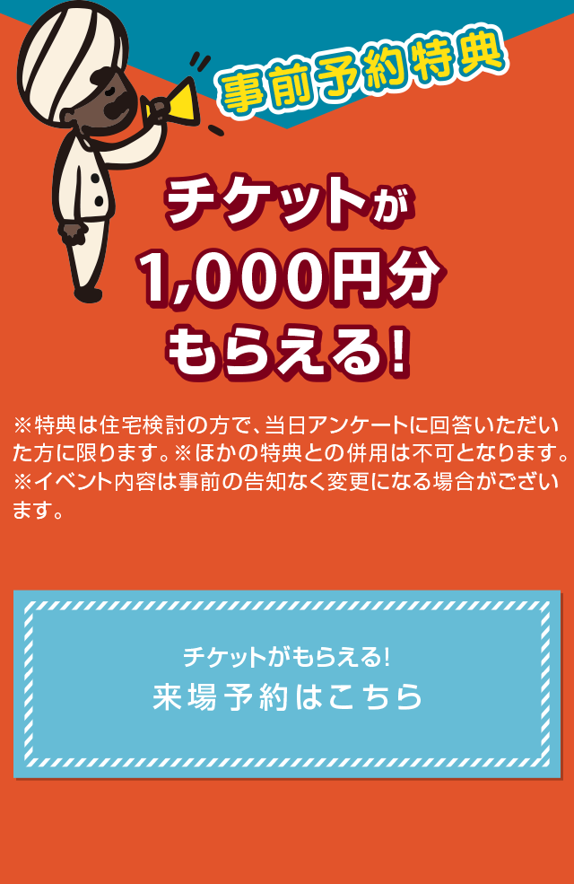 事前予約特典 1000円チケットプレゼント 住宅検討の方で、こちらのページから事前予約いただいた方に、差し上げます。チケットがもらえる！来場予約はこちら ※イベント内容は事前の告知なく変更になる場合がございます。※ほかの特典との併用は不可となります。ご了承ください。